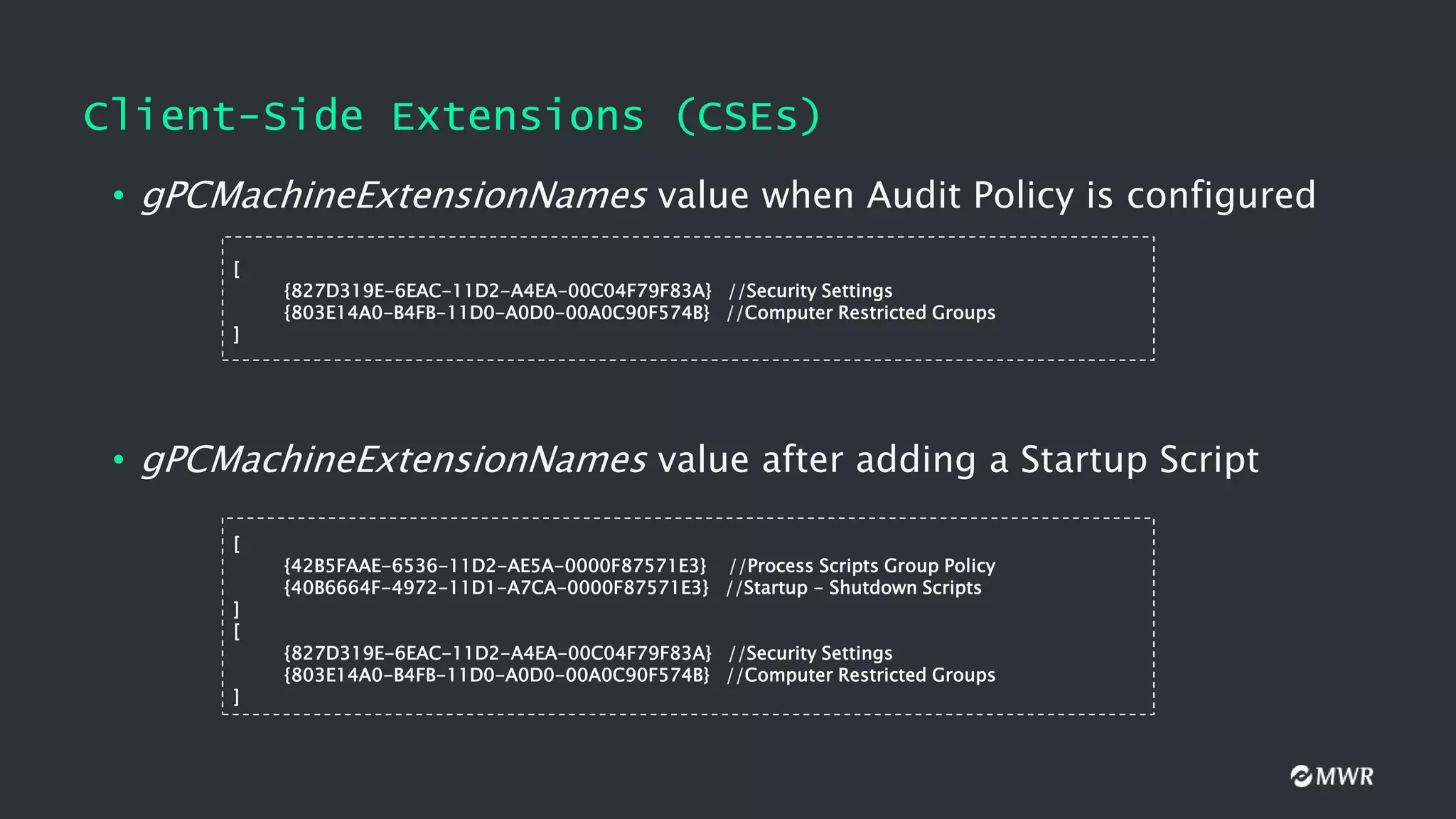Client-Side Extensions (CSEs)
• gPCMachineExtensionNames value when Audit Policy is configured
[
{827D319E-6EAC-11D2-A4EA-00C04F79F83A} //Security Settings
{803E14A0-B4FB-11D0-A0D0-00A0C90F574B} //Computer Restricted Groups
]
• gPCMachineExtensionNames value after adding a Startup Script
[
{42B5FAAE-6536-11D2-AE5A-0000F87571E3} //Process Scripts Group Policy
{40B6664F-4972-11D1-A7CA-0000F87571E3} //Startup - Shutdown Scripts
]
[
{827D319E-6EAC-11D2-A4EA-00C04F79F83A} //Security Settings
{803E14A0-B4FB-11D0-A0D0-00A0C90F574B} //Computer Restricted Groups
]
 