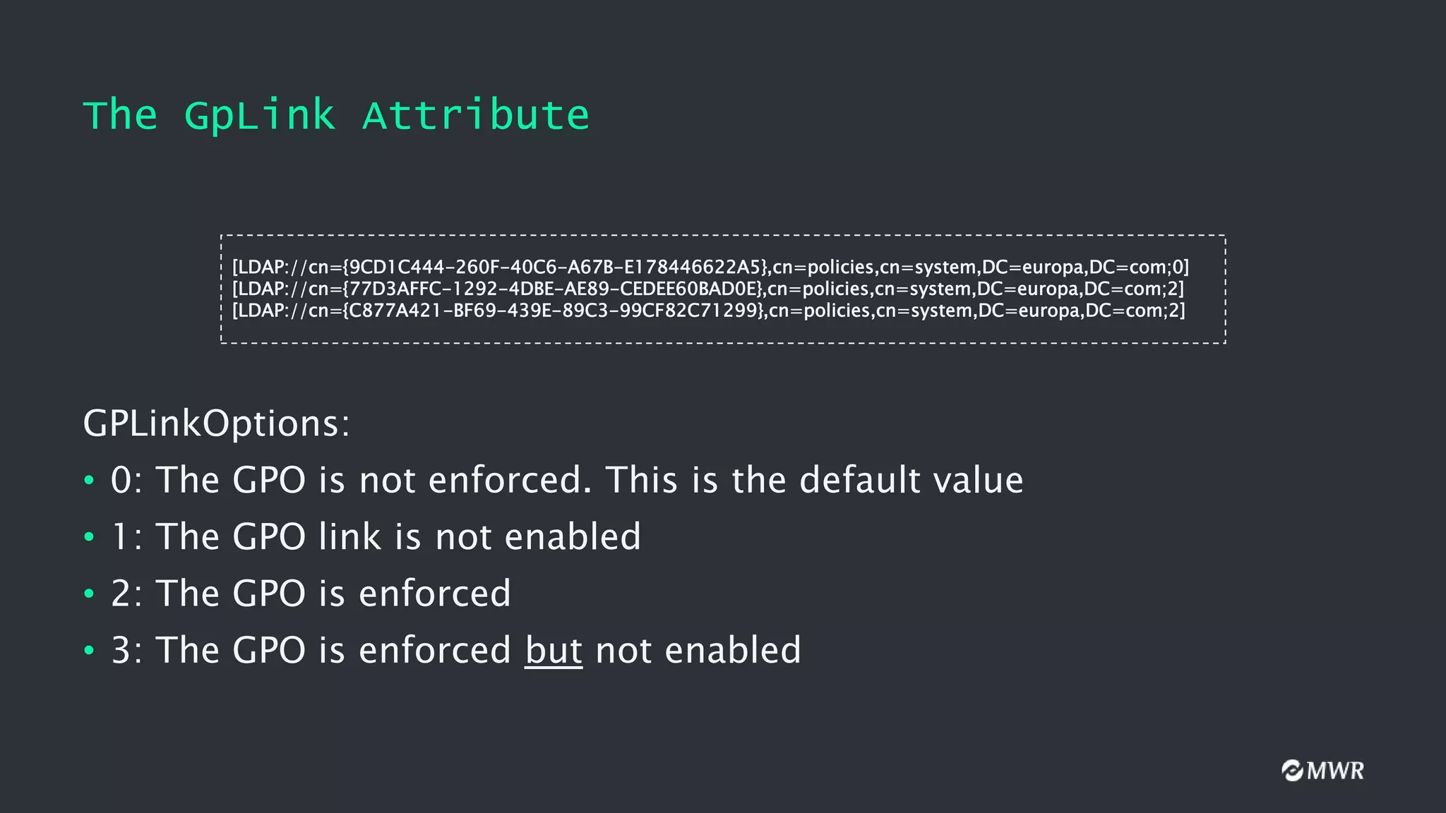 The GpLink Attribute
GPLinkOptions:
• 0: The GPO is not enforced. This is the default value
• 1: The GPO link is not enabled
• 2: The GPO is enforced
• 3: The GPO is enforced but not enabled
[LDAP://cn={9CD1C444-260F-40C6-A67B-E178446622A5},cn=policies,cn=system,DC=europa,DC=com;0]
[LDAP://cn={77D3AFFC-1292-4DBE-AE89-CEDEE60BAD0E},cn=policies,cn=system,DC=europa,DC=com;2]
[LDAP://cn={C877A421-BF69-439E-89C3-99CF82C71299},cn=policies,cn=system,DC=europa,DC=com;2]
 