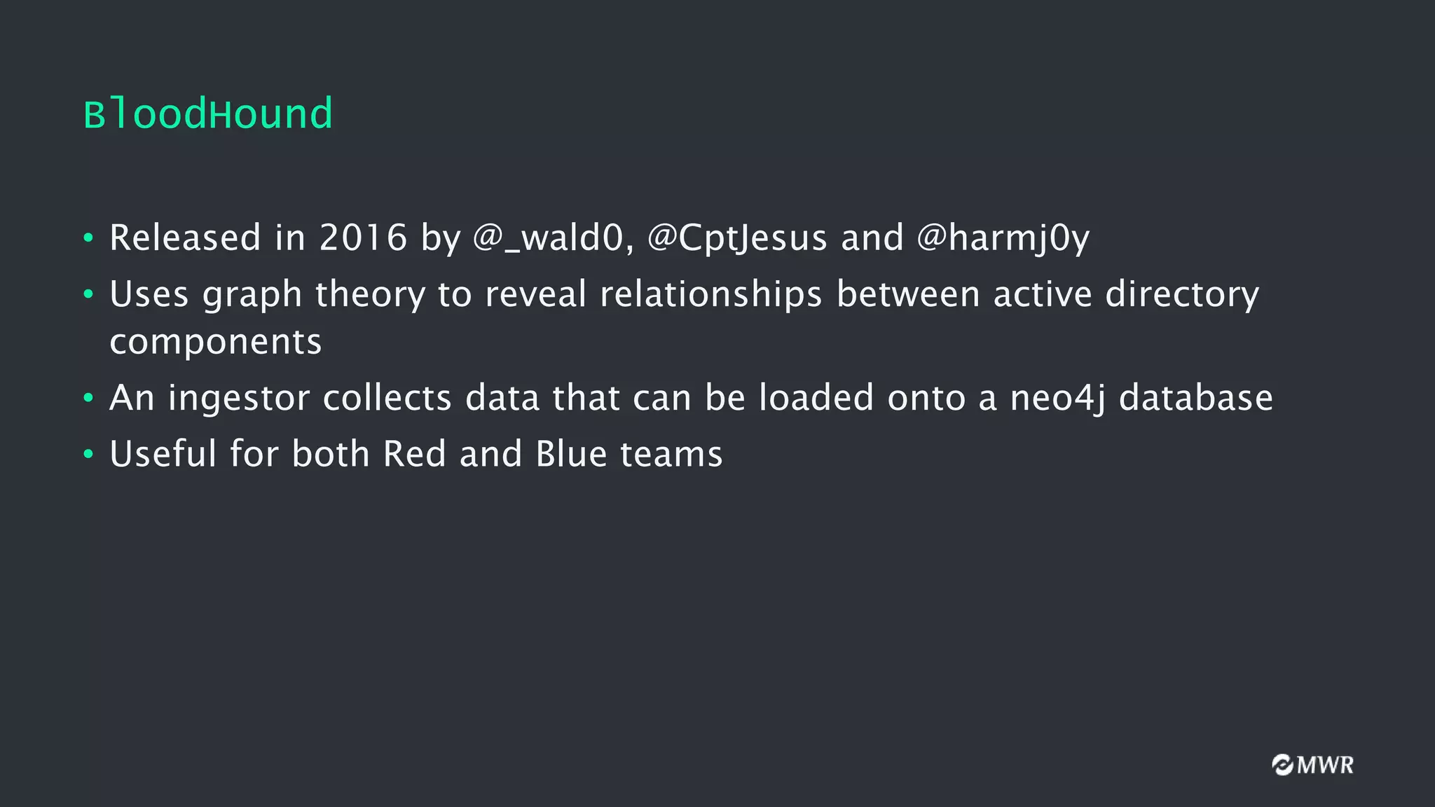BloodHound
• Released in 2016 by @_wald0, @CptJesus and @harmj0y
• Uses graph theory to reveal relationships between active directory
components
• An ingestor collects data that can be loaded onto a neo4j database
• Useful for both Red and Blue teams
 