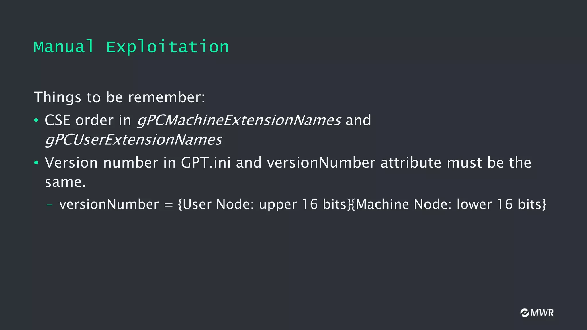 Manual Exploitation
Things to be remember:
• CSE order in gPCMachineExtensionNames and
gPCUserExtensionNames
• Version number in GPT.ini and versionNumber attribute must be the
same.
– versionNumber = {User Node: upper 16 bits}{Machine Node: lower 16 bits}
 