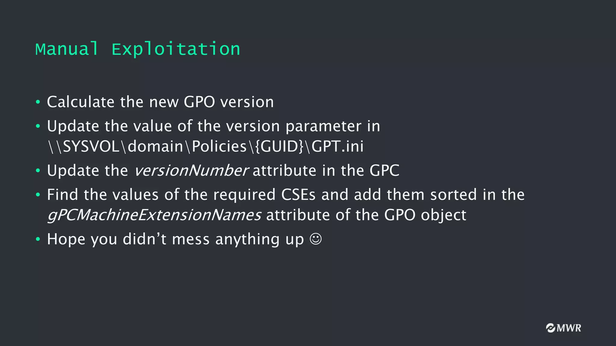 Manual Exploitation
• Calculate the new GPO version
• Update the value of the version parameter in
SYSVOLdomainPolicies{GUID}GPT.ini
• Update the versionNumber attribute in the GPC
• Find the values of the required CSEs and add them sorted in the
gPCMachineExtensionNames attribute of the GPO object
• Hope you didn’t mess anything up 
 