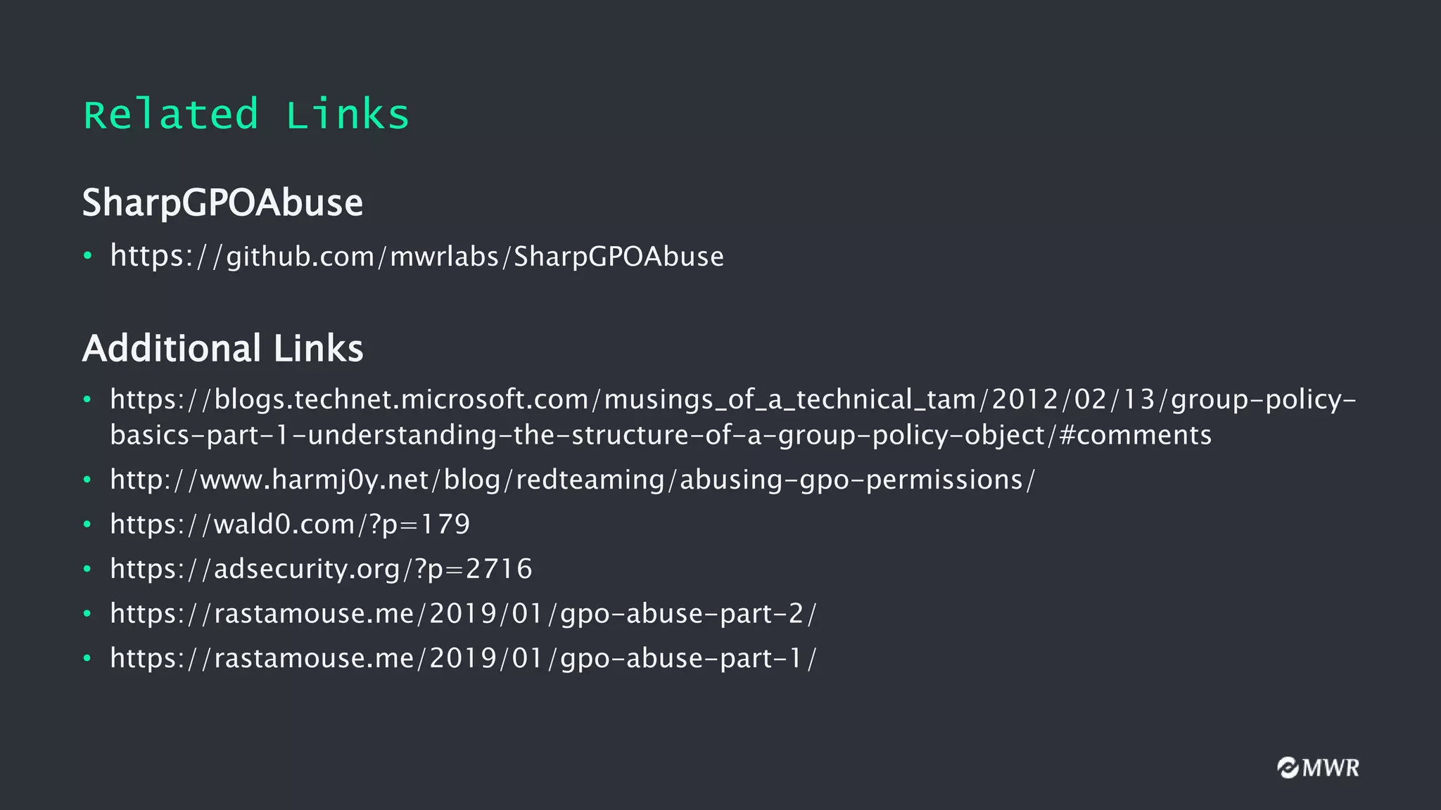 Related Links
SharpGPOAbuse
• https://github.com/mwrlabs/SharpGPOAbuse
Additional Links
• https://blogs.technet.microsoft.com/musings_of_a_technical_tam/2012/02/13/group-policy-
basics-part-1-understanding-the-structure-of-a-group-policy-object/#comments
• http://www.harmj0y.net/blog/redteaming/abusing-gpo-permissions/
• https://wald0.com/?p=179
• https://adsecurity.org/?p=2716
• https://rastamouse.me/2019/01/gpo-abuse-part-2/
• https://rastamouse.me/2019/01/gpo-abuse-part-1/
 