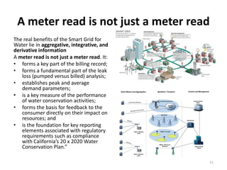 A meter read is not just a meter read
The real benefits of the Smart Grid for
Water lie in aggregative, integrative, and
derivative information
A meter read is not just a meter read. It:
• forms a key part of the billing record;
• forms a fundamental part of the leak
   loss (pumped versus billed) analysis;
• establishes peak and average
   demand parameters;
• is a key measure of the performance
   of water conservation activities;
• forms the basis for feedback to the
   consumer directly on their impact on
   resources; and
• is the foundation for key reporting
   elements associated with regulatory
   requirements such as compliance
   with California’s 20 x 2020 Water
   Conservation Plan.”

                                             11
 