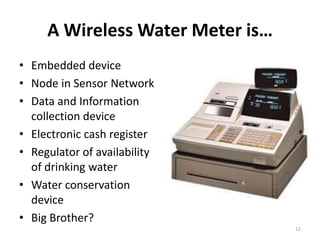 A Wireless Water Meter is…
• Embedded device
• Node in Sensor Network
• Data and Information
  collection device
• Electronic cash register
• Regulator of availability
  of drinking water
• Water conservation
  device
• Big Brother?
                                  12
 