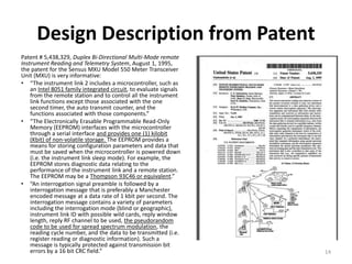 Design Description from Patent
Patent # 5,438,329, Duplex Bi-Directional Multi-Mode remote
Instrument Reading and Telemetry System, August 1, 1995,
the patent for the Sensus MXU Model 550 Meter Transceiver
Unit (MXU) is very informative:
• “The instrument link 2 includes a microcontroller, such as
    an Intel 8051 family integrated circuit, to evaluate signals
    from the remote station and to control all the instrument
    link functions except those associated with the one
    second timer, the auto transmit counter, and the
    functions associated with those components.”
• “The Electronically Erasable Programmable Read-Only
    Memory (EEPROM) interfaces with the microcontroller
    through a serial interface and provides one (1) kilobit
    (Kbit) of non-volatile storage. The EEPROM provides a
    means for storing configuration parameters and data that
    must be saved when the microcontroller is powered down
    (i.e. the instrument link sleep mode). For example, the
    EEPROM stores diagnostic data relating to the
    performance of the instrument link and a remote station.
    The EEPROM may be a Thompson 93C46 or equivalent.”
• “An interrogation signal preamble is followed by a
    interrogation message that is preferably a Manchester
    encoded message at a data rate of 1 kbit per second. The
    interrogation message contains a variety of parameters
    including the interrogation mode (blind or geographic),
    instrument link ID with possible wild cards, reply window
    length, reply RF channel to be used, the pseudorandom
    code to be used for spread spectrum modulation, the
    reading cycle number, and the data to be transmitted (i.e.
    register reading or diagnostic information). Such a
    message is typically protected against transmission bit
    errors by a 16 bit CRC field.”                                 14
 