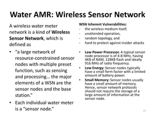 Water AMR: Wireless Sensor Network
                                WSN Inherent Vulnerabilities:
A wireless water meter
                                - the wireless medium itself,
network is a kind of Wireless   - unattended operation,
Sensor Network, which is        - random topology, and
                                - hard to protect against insider attacks
defined as
• “a large network of           •   Low Power Processor. A typical sensor
                                    node processor is of 4-8 MHz, having
  resource-constrained sensor       4KB of RAM, 128KB flash and ideally
  nodes with multiple preset        916 MHz of radio frequency.
                                •   Low Energy: Sensor nodes typically
  function, such as sensing         have a small form factor with a limited
  and processing… the major         amount of battery power.
                                •   Small Memory: Sensor nodes usually
  elements of a WSN are the         have a small amount of memory.
                                    Hence, sensor network protocols
  sensor nodes and the base         should not require the storage of a
  station.”                         large amount of information at the
                                    sensor node.
• Each individual water meter
  is a “sensor node.”                                                    15
 