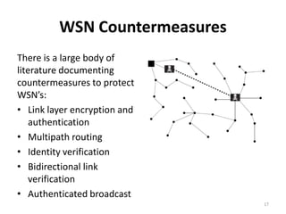 WSN Countermeasures
There is a large body of
literature documenting
countermeasures to protect
WSN’s:
• Link layer encryption and
   authentication
• Multipath routing
• Identity verification
• Bidirectional link
   verification
• Authenticated broadcast
                               17
 