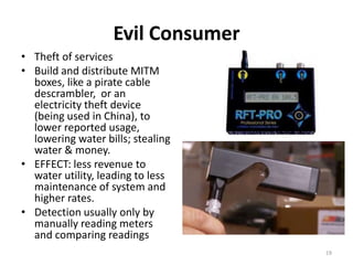 Evil Consumer
• Theft of services
• Build and distribute MITM
  boxes, like a pirate cable
  descrambler, or an
  electricity theft device
  (being used in China), to
  lower reported usage,
  lowering water bills; stealing
  water & money.
• EFFECT: less revenue to
  water utility, leading to less
  maintenance of system and
  higher rates.
• Detection usually only by
  manually reading meters
  and comparing readings
                                   19
 