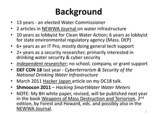 Background
• 13 years - an elected Water Commissioner
• 2 articles in NEWWA Journal on water infrastructure
• 10 years as lobbyist for Clean Water Action; 6 years as lobbyist
  for state environmental regulatory agency (Mass. DEP)
• 6+ years as an IT Pro, mostly doing general tech support
• 2+ years as a security researcher, primarily interested in
  drinking water security & cyber security
• Independent researcher; no school, company, or grant support
• DEF CON 18 last year - Cyberterrorism & Security of the
  National Drinking Water Infrastructure
• March 2011 Hacker Japan article on my DC18 talk.
• Shmoocon 2011 – Hacking SmartWater Water Meters
• NOTE: My BH white paper, revised, will be published next year
  in the book Weapons of Mass Destruction and Terrorism, 2nd
  edition, by Forest and Howard, eds. and possibly also in the
  NEWWA Journal.                                                 2
 