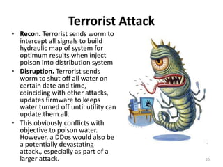 Terrorist Attack
• Recon. Terrorist sends worm to
  intercept all signals to build
  hydraulic map of system for
  optimum results when inject
  poison into distribution system
• Disruption. Terrorist sends
  worm to shut off all water on
  certain date and time,
  coinciding with other attacks,
  updates firmware to keeps
  water turned off until utility can
  update them all.
• This obviously conflicts with
  objective to poison water.
  However, a DDos would also be
  a potentially devastating
  attack., especially as part of a
  larger attack.                       20
 