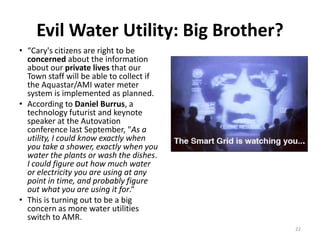 Evil Water Utility: Big Brother?
• “Cary's citizens are right to be
  concerned about the information
  about our private lives that our
  Town staff will be able to collect if
  the Aquastar/AMI water meter
  system is implemented as planned.
• According to Daniel Burrus, a
  technology futurist and keynote
  speaker at the Autovation
  conference last September, "As a
  utility, I could know exactly when
  you take a shower, exactly when you
  water the plants or wash the dishes.
  I could figure out how much water
  or electricity you are using at any
  point in time, and probably figure
  out what you are using it for.“
• This is turning out to be a big
  concern as more water utilities
  switch to AMR.
                                          22
 