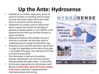 Up the Ante: Hydrosense
•   HydroSense is a simple, single point, sensor of
    pressure of water in a building, which can give
    accurate information about when each water
    fixture is turned on and for how long.
•   Hydrosense is a simple, screw-on device that
    doesn’t require the services of a plumber. It
    operates on battery power, or uses WATTR, a self-
    powered version that uses the flow of water to
    power the device.
•   Hydrosense measures the change in pressure
    and then to estimate the flow rate, which is
    related to pressure change via Poiseuille’s Law,
•   Poiseuille’s Law is that the volumetric rate of fluid
    in a pipe Q is dependent on the radius of the pipe
    r, the length of the pipe l, the viscosity of the fluid
    µ and the pressure drop
•   The information is then sent via wireless –
    perhaps “backhauled” over the same wireless
    channel used by the water meter – to the utility.
•   A third party tapping into this information could
    get lots of information about the human activity
    in the home, especially if supplemented by                24
    information about electrical use.
 