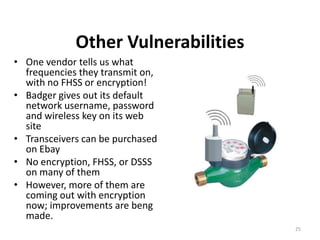 Other Vulnerabilities
• One vendor tells us what
  frequencies they transmit on,
  with no FHSS or encryption!
• Badger gives out its default
  network username, password
  and wireless key on its web
  site
• Transceivers can be purchased
  on Ebay
• No encryption, FHSS, or DSSS
  on many of them
• However, more of them are
  coming out with encryption
  now; improvements are beng
  made.
                                     25
 