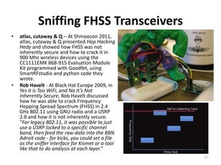 Sniffing FHSS Transceivers
•   atlas, cutaway & Q – At Shmoocon 2011,
    atlas, cutaway & Q presented Hop Hacking
    Hedy and showed how FHSS was not
    inherently secure and how to crack it in
    900 Mhz wireless devices using the
    CC1111EMK 868-915 Evaluation Module
    Kit programmed with Goodfet, using
    SmartRFstudio and python code they
    wrote.
•   Rob Havelt - At Black Hat Europe 2009, in
    Yes it is Too WiFi, and No It’s Not
    Inherently Secure, Rob Havelt discussed
    how he was able to crack Frequency
    Hopping Spread Spectrum (FHSS) in 2.4
    GHz 802.11 using GNU radio and a USRP
    2.0 and how it is not inherently secure.
    “For legacy 802.11, it was possible to just
    use a USRP locked to a specific channel
    band, then feed the raw data into the BBN
    Adroit code - for kicks, you could set a file
    as the sniffer interface for Kismet or a tool
    like that to do analysis at each layer.”
                                                    27
 