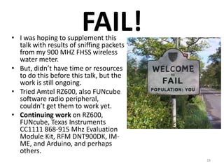 FAIL!
• I was hoping to supplement this
  talk with results of sniffing packets
  from my 900 MHZ FHSS wireless
  water meter.
• But, didn’t have time or resources
  to do this before this talk, but the
  work is still ongoing.
• Tried Amtel RZ600, also FUNcube
  software radio peripheral,
  couldn’t get them to work yet.
• Continuing work on RZ600,
  FUNcube, Texas Instruments
  CC1111 868-915 Mhz Evaluation
  Module Kit, RFM DNT900DK, IM-
  ME, and Arduino, and perhaps
  others.
                                          28
 