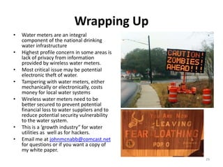 Wrapping Up
•   Water meters are an integral
    component of the national drinking
    water infrastructure
•   Highest profile concern in some areas is
    lack of privacy from information
    provided by wireless water meters.
•   Most critical issue may be potential
    electronic theft of water.
•   Tampering with water meters, either
    mechanically or electronically, costs
    money for local water systems
•   Wireless water meters need to be
    better secured to prevent potential
    financial loss to water suppliers and to
    reduce potential security vulnerability
    to the water system.
•   This is a ‘growth industry” for water
    utilities as well as for hackers.
•   Email me at johnmcnabb@comcast.net
    for questions or if you want a copy of
    my white paper.
                                               29
 
