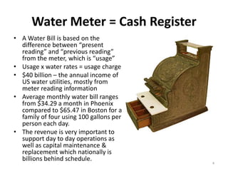 Water Meter = Cash Register
• A Water Bill is based on the
  difference between “present
  reading” and “previous reading”
  from the meter, which is “usage”
• Usage x water rates = usage charge
• $40 billion – the annual income of
  US water utilities, mostly from
  meter reading information
• Average monthly water bill ranges
  from $34.29 a month in Phoenix
  compared to $65.47 in Boston for a
  family of four using 100 gallons per
  person each day.
• The revenue is very important to
  support day to day operations as
  well as capital maintenance &
  replacement which nationally is
  billions behind schedule.
                                         4
 