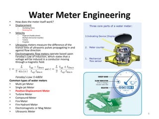 •
                   Water Meter Engineering
    How does the meter itself work?
•   Displacement
     –    Oscillating Piston
     –    Nutating Disk
•   Velocity
     –    Single jet (Paddle wheel)
     –    Multijet (Horizontal impeller)
     –    Turbine
     –    Propeller
•   Ultrasonic meters measure the difference of the
    transit time of ultrasonic pulses propagating in and
    against flow direction
•   Electromagnetic flow meters operate based upon
    Faraday's Law of induction, which states that a
    voltage will be induced in a conductor moving
    through a magnetic field.




   Faraday's Law: E=kBDV
Common types of water meters
•  Multi-jet Meter
•  Single-jet Meter
•  Positive Displacement Meter
•  Turbine Meter
•  Compound Meter
•  Fire Meter
•  Fire Hydrant Meter
•  Electromagnetic or Mag Meter
•  Ultrasonic Meter
                                                           6
 