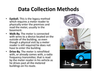 Data Collection Methods
• Eyeball. This is the legacy method
  which requires a meter reader to
  physically enter the premises and
  read the meter, usually in the
  basement.
• Walk-By. The meter is connected
  with wires to a device located on the
  outside of the building, so even
  though a physical visit by a meter
  reader is still required he does not
  have to enter the building
• Drive-By. The meter is retrofitted
  with, or already comes with, a radio
  frequency transmitter, that is read
  by the meter reader in his vehicle as
  he drives past all the metered
  buildings on his route.
                                          7
 