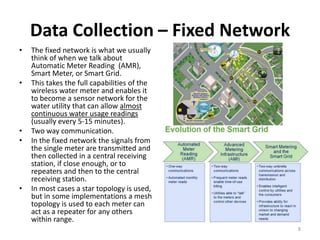 Data Collection – Fixed Network
•   The fixed network is what we usually
    think of when we talk about
    Automatic Meter Reading (AMR),
    Smart Meter, or Smart Grid.
•   This takes the full capabilities of the
    wireless water meter and enables it
    to become a sensor network for the
    water utility that can allow almost
    continuous water usage readings
    (usually every 5-15 minutes).
•   Two way communication.
•   In the fixed network the signals from
    the single meter are transmitted and
    then collected in a central receiving
    station, if close enough, or to
    repeaters and then to the central
    receiving station.
•   In most cases a star topology is used,
    but in some implementations a mesh
    topology is used to each meter can
    act as a repeater for any others
    within range.
                                              8
 
