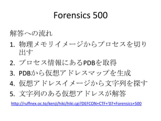 Forensics 500<br />解答への流れ<br />物理メモリイメージからプロセスを切り出す<br />プロセス情報にあるPDBを取得<br />PDBから仮想アドレスマップを生成<br />仮想アドレスイメージから文字列を探す<br...