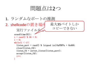 問題点は2つ<br />ランダムなポートの推測<br />shellcodeの置き場所<br />最大35バイトしか<br />コピーできない<br />　　実行ファイルを逆アセンブル<br />srand(time(0));<br />v =...