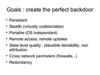 Goals : create the perfect backdoor

    Persistant

    Stealth (virtually undetectable)

    Portable (OS independant)

    Remote access, remote updates

    State level quality : plausible deniability, non
    attribution

    Cross network perimeters (firewalls...)

    Redundancy
 