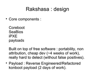 Rakshasa : design

    Core components :

    Coreboot
    SeaBios
    iPXE
    payloads

    Built on top of free software : portability, non
    attribution, cheap dev (~4 weeks of work),
    really hard to detect (without false positives).

    Payload : Reverse Engineered/Refactored
    konboot payload (2 days of work).
 