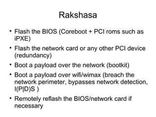 Rakshasa

    Flash the BIOS (Coreboot + PCI roms such as
    iPXE)

    Flash the network card or any other PCI device
    (redundancy)

    Boot a payload over the network (bootkit)

    Boot a payload over wifi/wimax (breach the
    network perimeter, bypasses network detection,
    I(P|D)S )

    Remotely reflash the BIOS/network card if
    necessary
 