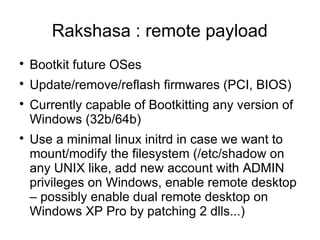 Rakshasa : remote payload

    Bootkit future OSes

    Update/remove/reflash firmwares (PCI, BIOS)

    Currently capable of Bootkitting any version of
    Windows (32b/64b)

    Use a minimal linux initrd in case we want to
    mount/modify the filesystem (/etc/shadow on
    any UNIX like, add new account with ADMIN
    privileges on Windows, enable remote desktop
    – possibly enable dual remote desktop on
    Windows XP Pro by patching 2 dlls...)
 
