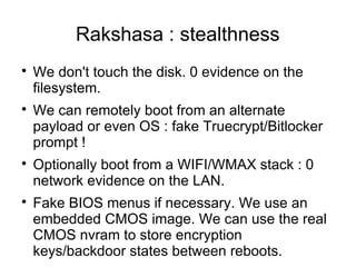 Rakshasa : stealthness

    We don't touch the disk. 0 evidence on the
    filesystem.

    We can remotely boot from an alternate
    payload or even OS : fake Truecrypt/Bitlocker
    prompt !

    Optionally boot from a WIFI/WMAX stack : 0
    network evidence on the LAN.

    Fake BIOS menus if necessary. We use an
    embedded CMOS image. We can use the real
    CMOS nvram to store encryption
    keys/backdoor states between reboots.
 