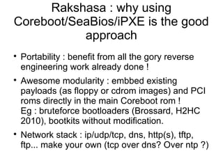 Rakshasa : why using
Coreboot/SeaBios/iPXE is the good
           approach

    Portability : benefit from all the gory reverse
    engineering work already done !

    Awesome modularity : embbed existing
    payloads (as floppy or cdrom images) and PCI
    roms directly in the main Coreboot rom !
    Eg : bruteforce bootloaders (Brossard, H2HC
    2010), bootkits without modification.

    Network stack : ip/udp/tcp, dns, http(s), tftp,
    ftp... make your own (tcp over dns? Over ntp ?)
 