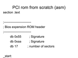 PCI rom from scratch (asm)
section .text


;--------------------------
; Bios expension ROM header
;--------------------------
      db 0x55            ; Signature
      db 0xaa            ; Signature
      db 17            ; number of sectors


_start:
 