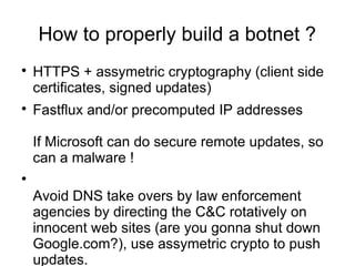 How to properly build a botnet ?

    HTTPS + assymetric cryptography (client side
    certificates, signed updates)

    Fastflux and/or precomputed IP addresses

    If Microsoft can do secure remote updates, so
    can a malware !



    Avoid DNS take overs by law enforcement
    agencies by directing the C&C rotatively on
    innocent web sites (are you gonna shut down
    Google.com?), use assymetric crypto to push
    updates.
 