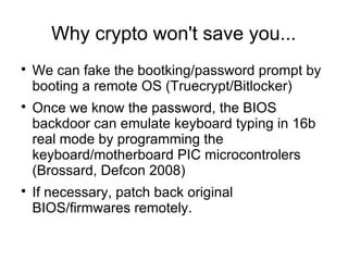 Why crypto won't save you...

    We can fake the bootking/password prompt by
    booting a remote OS (Truecrypt/Bitlocker)

    Once we know the password, the BIOS
    backdoor can emulate keyboard typing in 16b
    real mode by programming the
    keyboard/motherboard PIC microcontrolers
    (Brossard, Defcon 2008)

    If necessary, patch back original
    BIOS/firmwares remotely.
 