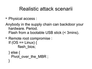 Realistic attack scenarii

    Physical access :
Anybody in the supply chain can backdoor your
 hardware. Period.
 Flash from a bootable USB stick (< 3mins).

    Remote root compromise :
    If (OS == Linux) {
          flash_bios;
    } else {
      Pivot_over_the_MBR ;
    }
 