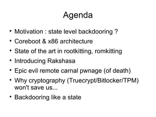Agenda

    Motivation : state level backdooring ?

    Coreboot & x86 architecture

    State of the art in rootkitting, romkitting

    Introducing Rakshasa

    Epic evil remote carnal pwnage (of death)

    Why cryptography (Truecrypt/Bitlocker/TPM)
    won't save us...

    Backdooring like a state
 