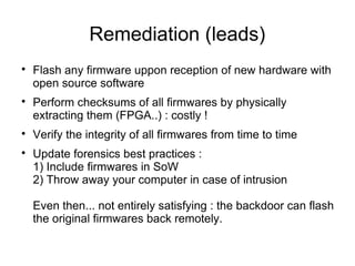 Remediation (leads)

    Flash any firmware uppon reception of new hardware with
    open source software

    Perform checksums of all firmwares by physically
    extracting them (FPGA..) : costly !

    Verify the integrity of all firmwares from time to time

    Update forensics best practices :
    1) Include firmwares in SoW
    2) Throw away your computer in case of intrusion

    Even then... not entirely satisfying : the backdoor can flash
    the original firmwares back remotely.
 