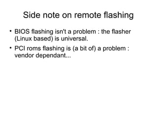 Side note on remote flashing

    BIOS flashing isn't a problem : the flasher
    (Linux based) is universal.

    PCI roms flashing is (a bit of) a problem :
    vendor dependant...
 
