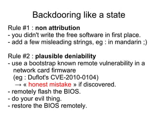 Backdooring like a state
Rule #1 : non attribution
- you didn't write the free software in first place.
- add a few misleading strings, eg : in mandarin ;)

Rule #2 : plausible deniability
- use a bootstrap known remote vulnerability in a
   network card firmware
   (eg : Duflot's CVE-2010-0104)
    → « honest mistake » if discovered.
- remotely flash the BIOS.
- do your evil thing.
- restore the BIOS remotely.
 