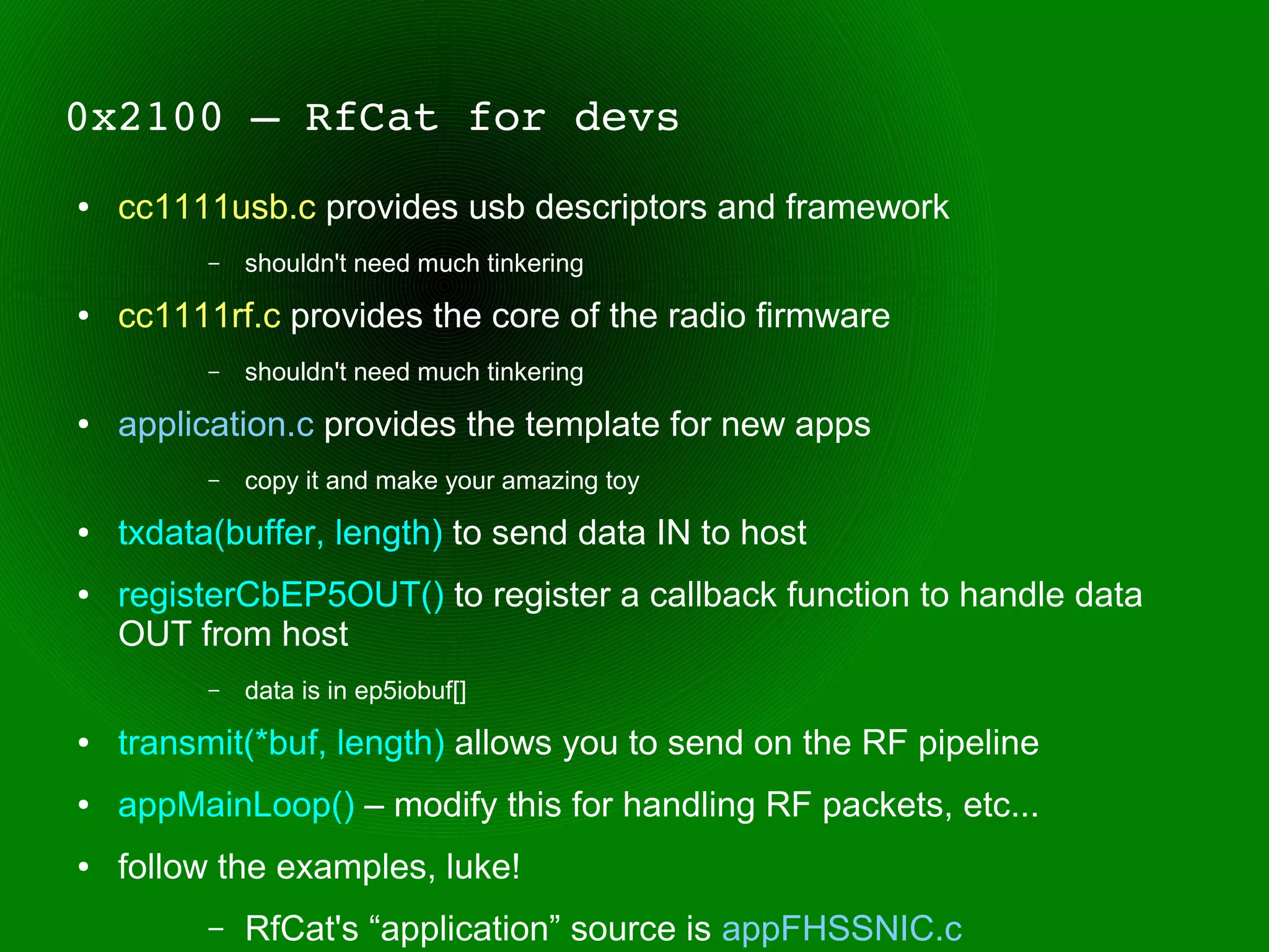 0x2100 – RfCat for devs
●   cc1111usb.c provides usb descriptors and framework
          –   shouldn't need much tinkering
●   cc1111rf.c provides the core of the radio firmware
          –   shouldn't need much tinkering
●   application.c provides the template for new apps
          –   copy it and make your amazing toy
●   txdata(buffer, length) to send data IN to host
●   registerCbEP5OUT() to register a callback function to handle data
    OUT from host
          –   data is in ep5iobuf[]
●   transmit(*buf, length) allows you to send on the RF pipeline
●   appMainLoop() – modify this for handling RF packets, etc...
●   follow the examples, luke!
          –   RfCat's “application” source is appFHSSNIC.c
 