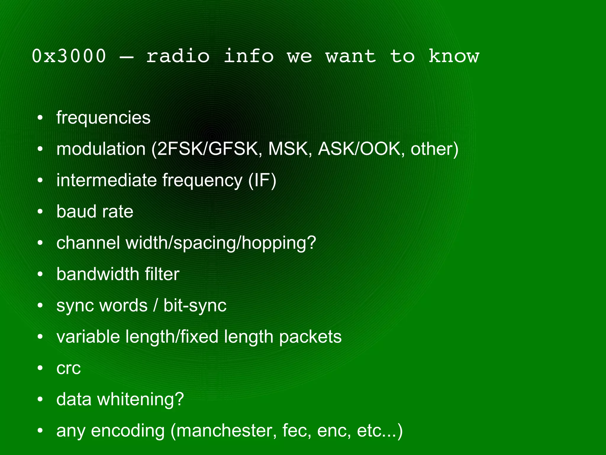 0x3000 – radio info we want to know

●   frequencies
●   modulation (2FSK/GFSK, MSK, ASK/OOK, other)
●   intermediate frequency (IF)
●   baud rate
●   channel width/spacing/hopping?
●   bandwidth filter
●   sync words / bit-sync
●   variable length/fixed length packets
●   crc
●   data whitening?
●   any encoding (manchester, fec, enc, etc...)
 