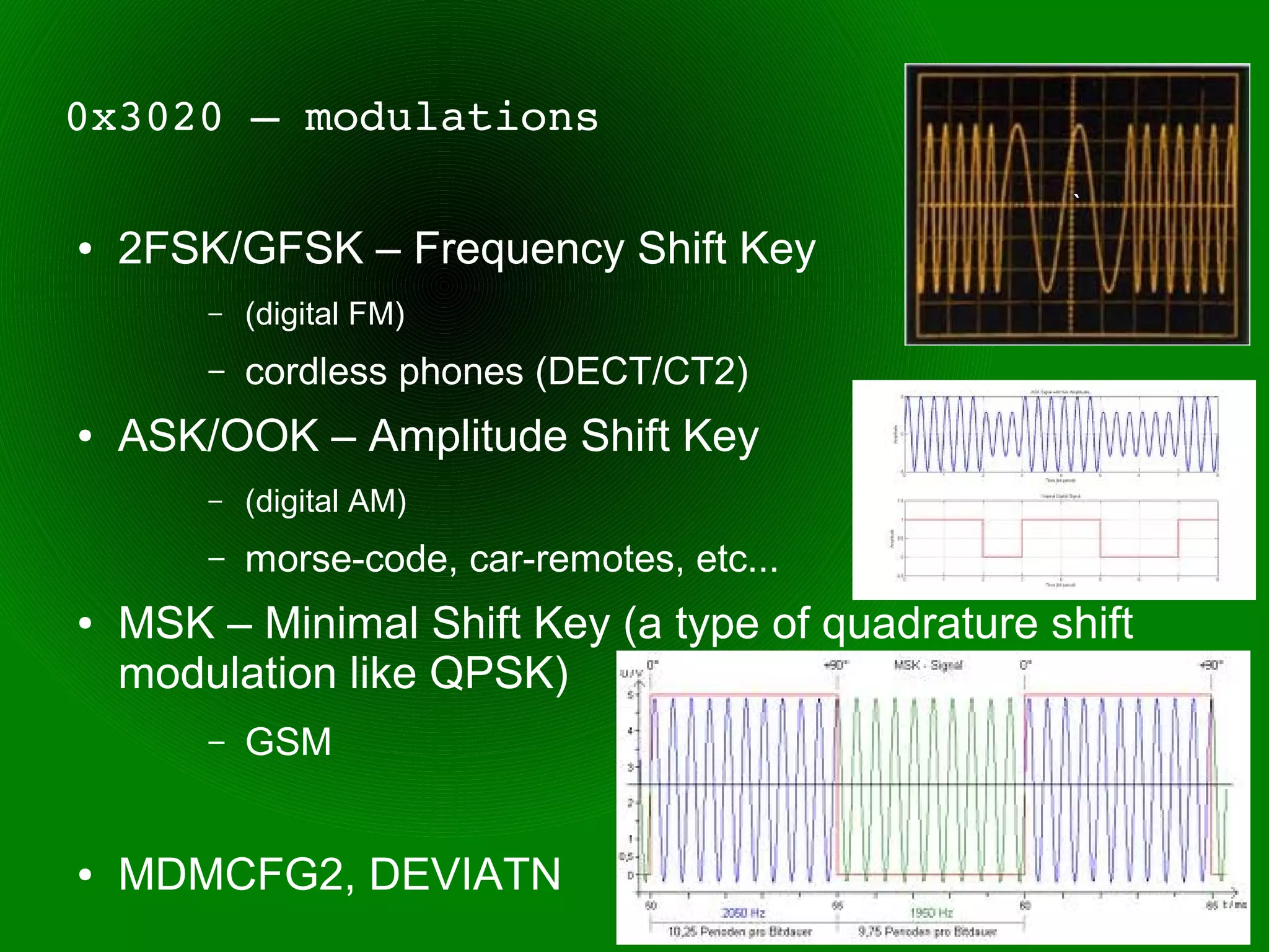 0x3020 – modulations
                                                   `
●   2FSK/GFSK – Frequency Shift Key
        –   (digital FM)
        –   cordless phones (DECT/CT2)
●   ASK/OOK – Amplitude Shift Key
        –   (digital AM)
        –   morse-code, car-remotes, etc...
●   MSK – Minimal Shift Key (a type of quadrature shift
    modulation like QPSK)
        –   GSM


●   MDMCFG2, DEVIATN
 