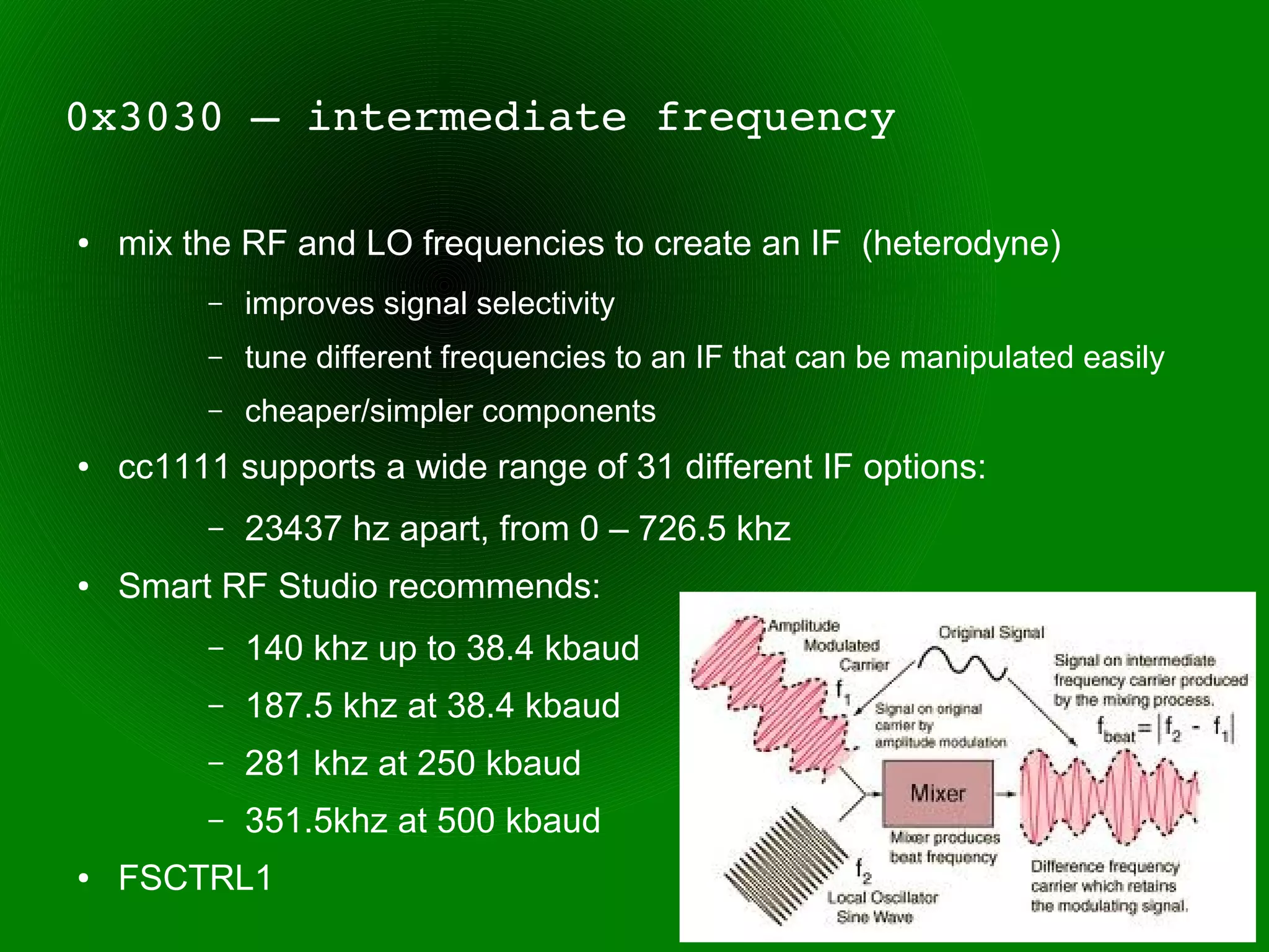 0x3030 – intermediate frequency

●   mix the RF and LO frequencies to create an IF (heterodyne)
         –   improves signal selectivity
         –   tune different frequencies to an IF that can be manipulated easily
         –   cheaper/simpler components
●   cc1111 supports a wide range of 31 different IF options:
         –   23437 hz apart, from 0 – 726.5 khz
●   Smart RF Studio recommends:
         –   140 khz up to 38.4 kbaud
         –   187.5 khz at 38.4 kbaud
         –   281 khz at 250 kbaud
         –   351.5khz at 500 kbaud
●   FSCTRL1
 