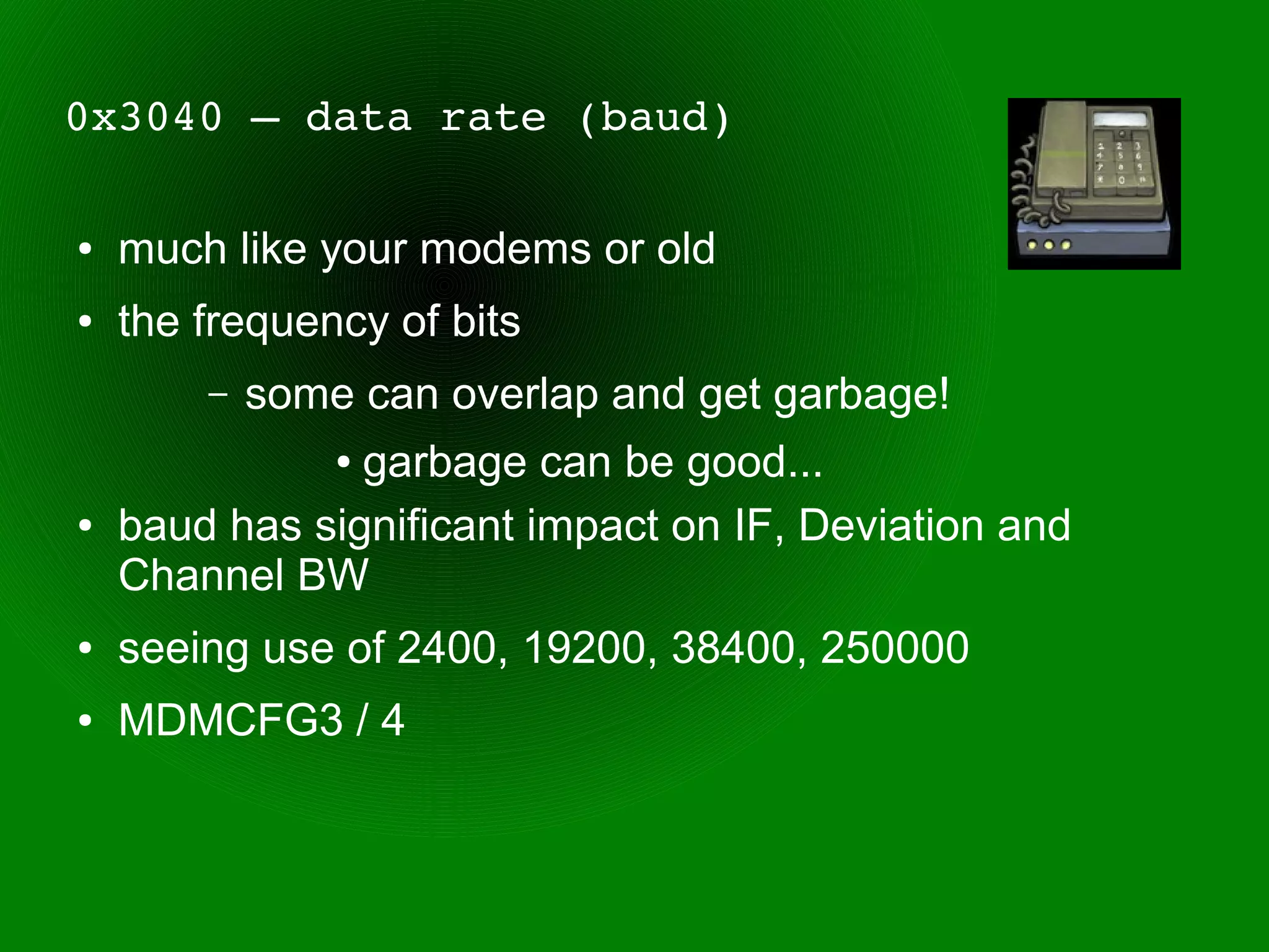 0x3040 – data rate (baud)

●   much like your modems or old
●   the frequency of bits
        –   some can overlap and get garbage!
                garbage can be good...
                ●


●   baud has significant impact on IF, Deviation and
    Channel BW
●   seeing use of 2400, 19200, 38400, 250000
●   MDMCFG3 / 4
 