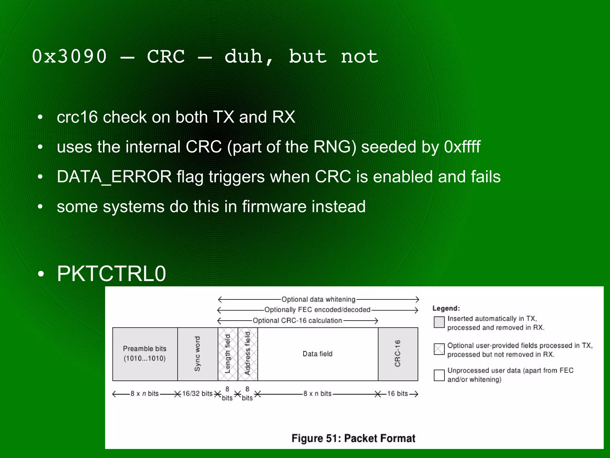 0x3090 – CRC – duh, but not

●   crc16 check on both TX and RX
●   uses the internal CRC (part of the RNG) seeded by 0xffff
●   DATA_ERROR flag triggers when CRC is enabled and fails
●   some systems do this in firmware instead


●   PKTCTRL0
 