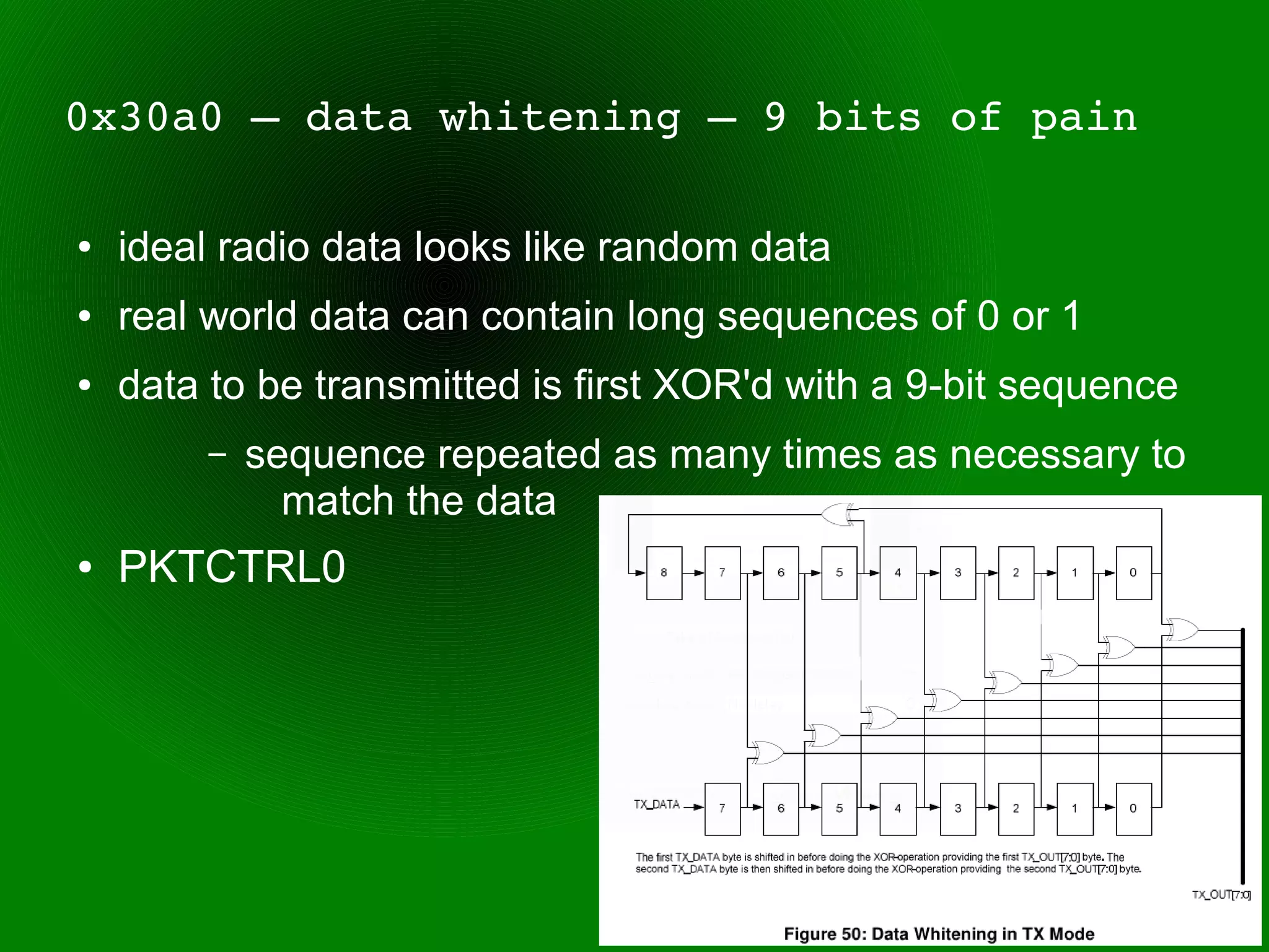 0x30a0 – data whitening – 9 bits of pain

●   ideal radio data looks like random data
●   real world data can contain long sequences of 0 or 1
●   data to be transmitted is first XOR'd with a 9-bit sequence
         –   sequence repeated as many times as necessary to
               match the data
●   PKTCTRL0
 