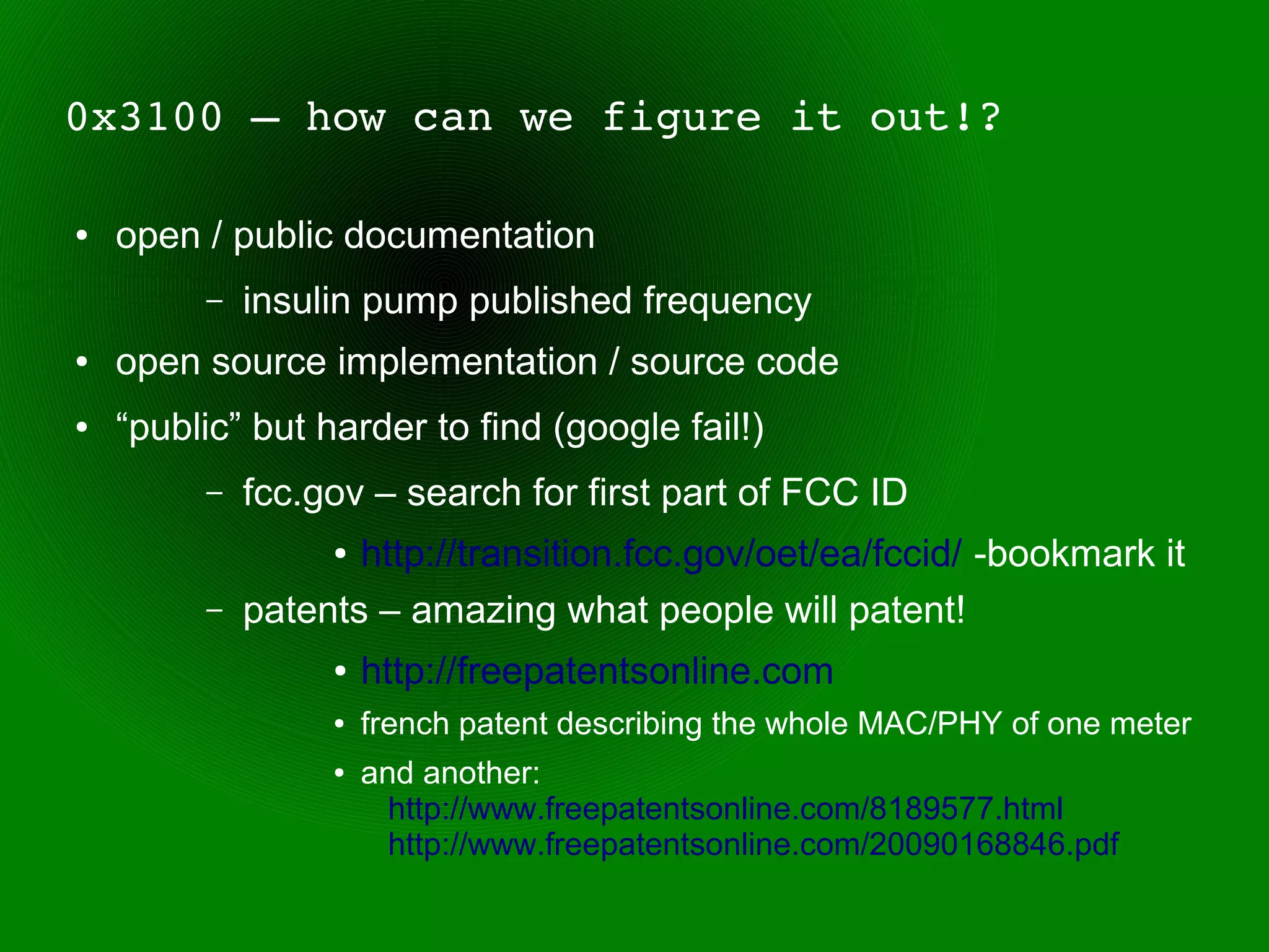 0x3100 – how can we figure it out!?

●   open / public documentation
         –   insulin pump published frequency
●   open source implementation / source code
●   “public” but harder to find (google fail!)
         –   fcc.gov – search for first part of FCC ID
                  ● http://transition.fcc.gov/oet/ea/fccid/ -bookmark it
         –   patents – amazing what people will patent!
                  ●   http://freepatentsonline.com
                  ●   french patent describing the whole MAC/PHY of one meter
                  ●   and another:
                        http://www.freepatentsonline.com/8189577.html
                        http://www.freepatentsonline.com/20090168846.pdf
 