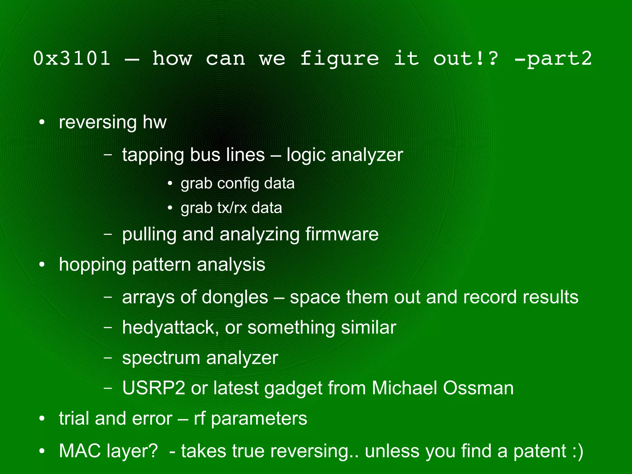 0x3101 – how can we figure it out!? ­part2

●   reversing hw
         –   tapping bus lines – logic analyzer
                   ●   grab config data
                   ●   grab tx/rx data
         –   pulling and analyzing firmware
●   hopping pattern analysis
         –   arrays of dongles – space them out and record results
         –   hedyattack, or something similar
         –   spectrum analyzer
         –   USRP2 or latest gadget from Michael Ossman
●   trial and error – rf parameters
●   MAC layer? - takes true reversing.. unless you find a patent :)
 